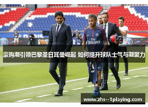 豪购潮引领巴黎圣日耳曼崛起 如何提升球队士气与凝聚力